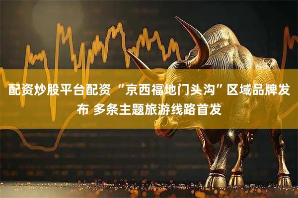 配资炒股平台配资 “京西福地门头沟”区域品牌发布 多条主题旅游线路首发