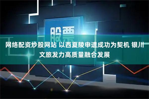 网络配资炒股网站 以西夏陵申遗成功为契机 银川文旅发力高质量融合发展