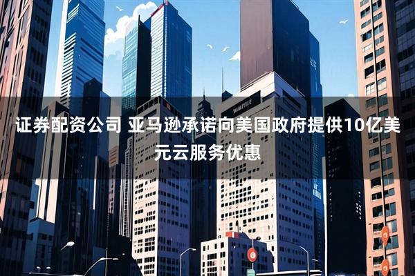 证券配资公司 亚马逊承诺向美国政府提供10亿美元云服务优惠