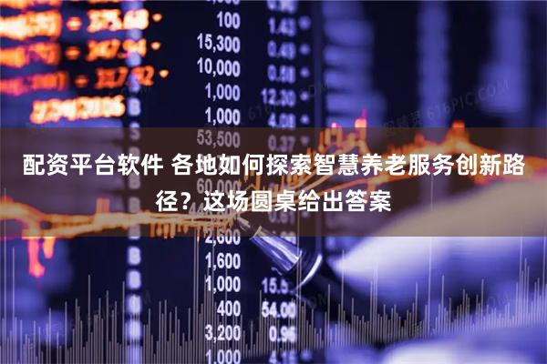 配资平台软件 各地如何探索智慧养老服务创新路径？这场圆桌给出答案